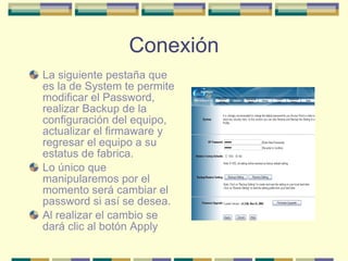 Conexión La siguiente pestaña que es la de System te permite modificar el Password, realizar Backup de la configuración del equipo, actualizar el firmaware y regresar el equipo a su estatus de fabrica. Lo único que manipularemos por el momento será cambiar el password si así se desea. Al realizar el cambio se dará clic al botón Apply 