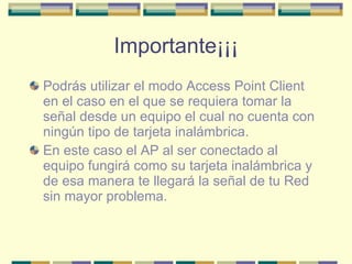 Importante¡¡¡ Podrás utilizar el modo Access Point Client en el caso en el que se requiera tomar la señal desde un equipo el cual no cuenta con ningún tipo de tarjeta inalámbrica. En este caso el AP al ser conectado al equipo fungirá como su tarjeta inalámbrica y de esa manera te llegará la señal de tu Red sin mayor problema. 