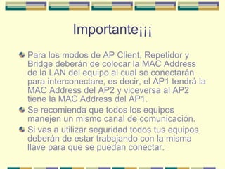 Importante¡¡¡ Para los modos de AP Client, Repetidor y Bridge deberán de colocar la MAC Address de la LAN del equipo al cual se conectarán para interconectare, es decir, el AP1 tendrá la MAC Address del AP2 y viceversa al AP2 tiene la MAC Address del AP1. Se recomienda que todos los equipos manejen un mismo canal de comunicación. Si vas a utilizar seguridad todos tus equipos deberán de estar trabajando con la misma llave para que se puedan conectar. 