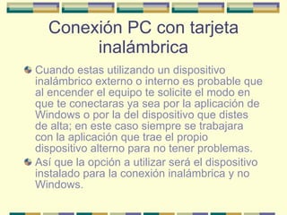 Conexión PC con tarjeta inalámbrica Cuando estas utilizando un dispositivo inalámbrico externo o interno es probable que al encender el equipo te solicite el modo en que te conectaras ya sea por la aplicación de Windows o por la del dispositivo que distes de alta; en este caso siempre se trabajara con la aplicación que trae el propio dispositivo alterno para no tener problemas. Así que la opción a utilizar será el dispositivo instalado para la conexión inalámbrica y no Windows. 