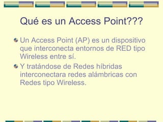 Qué es un Access Point??? Un Access Point (AP) es un dispositivo que interconecta entornos de RED tipo Wireless entre sí. Y tratándose de Redes híbridas interconectara redes alámbricas con Redes tipo Wireless. 