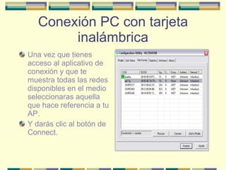 Conexión PC con tarjeta inalámbrica Una vez que tienes acceso al aplicativo de conexión y que te muestra todas las redes disponibles en el medio seleccionaras aquella que hace referencia a tu AP. Y darás clic al botón de Connect. 
