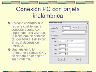 Conexión PC con tarjeta inalámbrica En caso contrario si la red a la cual te vas a conectar cuenta con seguridad, una vez que le dices que se conecte te solicitará el Password en cual deberás de ingresar. Una vez echo lo anterior le diremos OK y se deberá de conectar sin problema. 