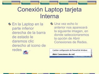 Conexión Laptop tarjeta Interna En la Laptop en la parte inferior derecha de la barra de estado le daremos clic derecho al icono de redes  . Una vez echo lo anterior nos aparecerá la siguiente imagen, en donde seleccionaremos la opción de Abrir Conexiones de Redes. 