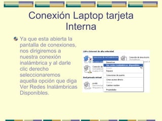 Conexión Laptop tarjeta Interna Ya que esta abierta la pantalla de conexiones, nos dirigiremos a nuestra conexión inalámbrica y al darle clic derecho seleccionaremos aquella opción que diga Ver Redes Inalámbricas Disponibles. 