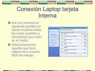 Conexión Laptop tarjeta Interna Así nos mostrará la siguiente pantalla en donde muestra todas las redes posibles a conectarse que están en el medio. Seleccionaremos aquella que hace referencia a nuestra RED de trabajo. 