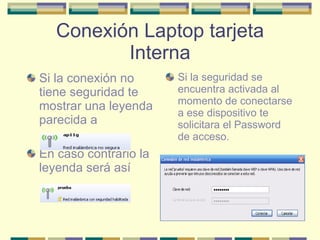Conexión Laptop tarjeta Interna Si la conexión no tiene seguridad te mostrar una leyenda parecida a En caso contrario la leyenda será así Si la seguridad se encuentra activada al momento de conectarse a ese dispositivo te solicitara el Password de acceso. 