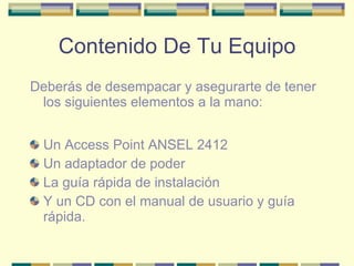 Contenido De Tu Equipo Deberás de desempacar y asegurarte de tener los siguientes elementos a la mano: Un Access Point ANSEL 2412 Un adaptador de poder La guía rápida de instalación Y un CD con el manual de usuario y guía rápida. 