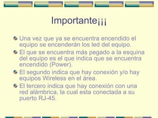 Importante¡¡¡ Una vez que ya se encuentra encendido el equipo se encenderán los led del equipo. El que se encuentra más pegado a la esquina del equipo es el que indica que se encuentra encendido (Power). El segundo indica que hay conexión y/o hay equipos Wireless en el área. El tercero indica que hay conexión con una red alámbrica, la cual esta conectada a su puerto RJ-45. 