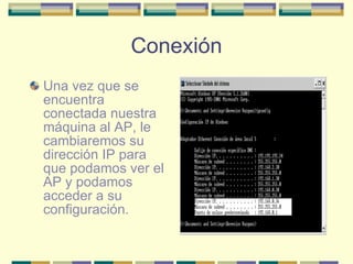 Conexión Una vez que se encuentra conectada nuestra máquina al AP, le cambiaremos su dirección IP para que podamos ver el AP y podamos acceder a su configuración. 