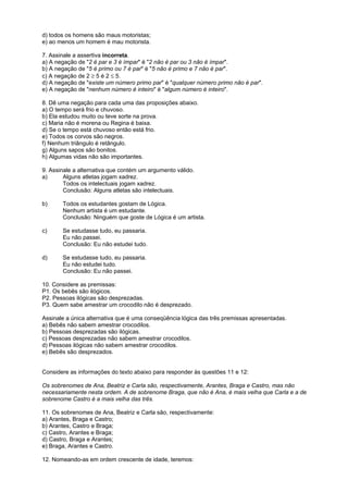 d) todos os homens são maus motoristas;
e) ao menos um homem é mau motorista.
7. Assinale a assertiva incorreta.
a) A negação de "2 é par e 3 é ímpar" é "2 não é par ou 3 não é ímpar".
b) A negação de "5 é primo ou 7 é par" é "5 não é primo e 7 não é par".
c) A negação de 2 ≥ 5 é 2 ≤ 5.
d) A negação de "existe um número primo par" é "qualquer número primo não é par".
e) A negação de "nenhum número é inteiro" é "algum número é inteiro".
8. Dê uma negação para cada uma das proposições abaixo.
a) O tempo será frio e chuvoso.
b) Ela estudou muito ou teve sorte na prova.
c) Maria não é morena ou Regina é baixa.
d) Se o tempo está chuvoso então está frio.
e) Todos os corvos são negros.
f) Nenhum triângulo é retângulo.
g) Alguns sapos são bonitos.
h) Algumas vidas não são importantes.
9. Assinale a alternativa que contém um argumento válido.
a)
Alguns atletas jogam xadrez.
Todos os intelectuais jogam xadrez.
Conclusão: Alguns atletas são intelectuais.
b)

Todos os estudantes gostam de Lógica.
Nenhum artista é um estudante.
Conclusão: Ninguém que goste de Lógica é um artista.

c)

Se estudasse tudo, eu passaria.
Eu não passei.
Conclusão: Eu não estudei tudo.

d)

Se estudasse tudo, eu passaria.
Eu não estudei tudo.
Conclusão: Eu não passei.

10. Considere as premissas:
P1. Os bebês são ilógicos.
P2. Pessoas ilógicas são desprezadas.
P3. Quem sabe amestrar um crocodilo não é desprezado.
Assinale a única alternativa que é uma conseqüência lógica das três premissas apresentadas.
a) Bebês não sabem amestrar crocodilos.
b) Pessoas desprezadas são ilógicas.
c) Pessoas desprezadas não sabem amestrar crocodilos.
d) Pessoas ilógicas não sabem amestrar crocodilos.
e) Bebês são desprezados.

Considere as informações do texto abaixo para responder às questões 11 e 12:
Os sobrenomes de Ana, Beatriz e Carla são, respectivamente, Arantes, Braga e Castro, mas não
necessariamente nesta ordem. A de sobrenome Braga, que não é Ana, é mais velha que Carla e a de
sobrenome Castro é a mais velha das três.
11. Os sobrenomes de Ana, Beatriz e Carla são, respectivamente:
a) Arantes, Braga e Castro;
b) Arantes, Castro e Braga;
c) Castro, Arantes e Braga;
d) Castro, Braga e Arantes;
e) Braga, Arantes e Castro.
12. Nomeando-as em ordem crescente de idade, teremos:

 
