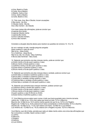 a) Ana, Beatriz e Carla;
b) Carla, Ana e Beatriz;
c) Beatriz, Carla e Ana;
d) Ana, Carla e Beatriz;
e) Carla, Beatriz e Ana.
13. Três rivais, Ana, Bia e Cláudia, trocam acusações:
A Bia mente - diz Ana.
A Cláudia mente - Bia diz.
Ana e Bia mentem - diz Cláudia.
Com base nestas três afirmações, pode-se concluir que:
a) apenas Ana mente;
b) apenas Cláudia mente;
c) apenas Bia mente;
d) Ana e Cláudia mentem;
e) Ana e Bia mentem.

Considere a situação descrita abaixo para resolver as questões de números 14, 15 e 16.
Ao ver o estrago na sala, mamãe pergunta zangada:
Quem quebrou o vaso da vovó?
Não fui eu - disse André.
Foi o Carlinhos - disse Bruna.
Não fui eu não, foi a Duda - falou Carlinhos.
A Bruna está mentindo! - falou Duda.
14. Sabendo que somente uma das crianças mentiu, pode-se concluir que:
a) André mentiu e foi ele quem quebrou o vaso;
b) Bruna mentiu e Duda quebrou o vaso;
c) Carlinhos mentiu e foi ele quem quebrou o vaso;
d) Duda mentiu e Carlinhos quebrou o vaso;
e) Bruna mentiu e foi ela quem quebrou o vaso.
15. Sabendo que somente uma das crianças disse a verdade, pode-se concluir que:
a) André falou a verdade e Carlinhos quebrou o vaso;
b) Bruna falou a verdade e Carlinhos quebrou o vaso;
c) Duda falou a verdade e André quebrou o vaso;
d) Carlinhos falou a verdade e Duda quebrou o vaso;
e) Duda falou a verdade e foi ela quem quebrou o vaso.
16. Sabendo que somente duas crianças mentiram, podese concluir que:
a) Carlinhos mentiu e André não quebrou o vaso;
b) André mentiu e foi ele quem quebrou o vaso;
c) Bruna mentiu e foi ela quem quebrou o vaso;
d) quem quebrou o vaso foi Bruna ou André;
e) Duda mentiu e Carlinhos quebrou o vaso.
17. Vovó Marina procura saber quem comeu o bolo que havia guardado para o lanche da tarde.
Julinho diz: 1) Não fui eu. 2) Eu nem sabia que havia um bolo. 3) Foi o Maurício.
Maurício diz: 4) Não fui eu. 5) O Julinho mente quando diz que fui eu. 6) Foi o tio Rogério.
Rogério diz: 7) Não fui eu. 8) Eu estava lá em baixo consertando a minha bicicleta. 9) Foi o Zezinho.
Zezinho diz: 10) Não fui eu. 11) Eu nem estava com fome. 12) Não foi o Luiz Antônio.
Luiz Antônio diz: 13) Não fui eu. 14) Eu estava com o Rogério na praia. 15) Foi o Maurício.
Vovó Marina, que não é boba, percebe que cada um deles mentiu sobre uma única das afirmações que
fez e encontrou o comilão. Quem comeu o bolo?
a) Julinho.
b) Maurício.
c) Rogério.
d) Zezinho.
e) Luiz Antônio.

 