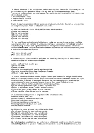 18. Resolvi presentear a cada um dos meus colegas com uma pasta para papéis. Então entreguei a de
cor branca ao Jonofon, a cinza ao Márcio Lima, e a preta ao Roberto Vasconcelos e disse:
"Nenhum de vocês recebeu a sua própria pasta. Para auxiliá-los dou-lhes ainda três informações, mas
só uma delas é correta:
A do Jonofon não é a preta;
A do Márcio não é a branca;
A do Roberto é a cinza.”
Depois de alguns segundos de silêncio, quase que simultaneamente, todos disseram as cores corretas
de suas próprias pastas. Riram-se e trocaram suas pastas.
As cores das pastas de Jonofon, Márcio e Roberto são, respectivamente:
a) cinza, branca e preta;
b) preta, branca e cinza;
c) branca, preta e cinza;
d) cinza, preta e branca;
e) preta, cinza e branca.
19. Num país há apenas dois tipos de habitantes: os verds, que sempre dizem a verdade e os falcs,
que sempre mentem. Um professor de Lógica, recém chegado a este país, é informado por um nativo
que glup e plug, na língua local, significam sim e não mas o professor não sabe se o nativo que o
informou é verd ou falc. Então ele se aproxima de três outros nativos que estavam conversando juntos
e faz a cada um deles duas perguntas:
1ª Os outros dois são verds?
2ª Os outros dois são falcs?
A primeira pergunta é respondida com glup pelos três mas à segunda pergunta os dois primeiros
responderam glup e o terceiro respondeu plug.
Assim, o professor pode concluir que:
a) todos são verds;
b) todos são falcs;
c) somente um dos três últimos é falc e glup significa não;
d) somente um dos três últimos é verd e glup significa sim;
e) há dois verds e glup significa sim.
20. Mamãe Nírian quer saber de Nathalie, Sophia e Bruna quem terminou de almoçar primeiro. Uma
delas diz: Eu terminei primeiro. A Bruna terminou depois de mim. Uma outra fala em seguida: Eu é que
terminei primeiro. A Nathalie foi a segunda. Cada uma das meninas mentiu sobre uma única das
declarações que fez e nenhuma delas falou de si mesma duas vezes. Então é certo que:
a) a primeira a falar foi Nathalie, que terminou primeiro o seu almoço.
b) quem terminou primeiro foi Sophia, que foi a segunda a falar.
c) Bruna foi a primeira a falar e a última a terminar o almoço.
d) Sophia não falou e foi a primeira a terminar o almoço.
e) Bruna não falou e foi a última a terminar o almoço.
21. Quatro carros estão parados ao longo do meio fio, um atrás do outro:
Um fusca atrás de outro fusca.
Um carro branco na frente de um carro prata.
Um uno na frente de um fusca.
Um carro prata atrás de um carro preto.
Um carro prata na frente de um carro preto.
Um uno atrás de um fusca.
Do primeiro (na frente) ao quarto carro (atrás) temos então:
a) uno branco, fusca preto, fusca prata e uno prata;
b) uno preto, fusca prata, fusca preto e uno branco;
c) uno branco, fusca prata, fusca preto e uno prata;
d) uno prata, fusca preto, fusca branco e uno preto;
e) uno branco, fusca prata, uno preto e fusca prata.
22. Nathalie pede a suas três irmãs que sentem-se no sofá da sala para tirar uma foto. Do ponto de
vista da fotógrafa, tem-se que: a de vestido vermelho senta-se à esquerda da de blusa branca, mas

 