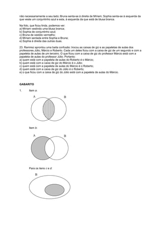 não necessariamente a seu lado; Bruna senta-se à direita de Míriam; Sophia senta-se à esquerda da
que veste um conjuntinho azul e esta, à esquerda da que está de blusa branca.
Na foto, que ficou linda, podemos ver:
a) Míriam vestindo uma blusa branca;
b) Sophia de conjuntinho azul;
c) Bruna de vestido vermelho;
d) Míriam sentada entre Sophia e Bruna;
e) Sophia à direita das outras duas.
23. Ramirez aprontou uma baita confusão: trocou as caixas de giz e as papeletas de aulas dos
professores Júlio, Márcio e Roberto. Cada um deles ficou com a caixa de giz de um segundo e com a
papeleta de aulas de um terceiro. O que ficou com a caixa de giz do professor Márcio está com a
papeleta de aulas do professor Júlio. Portanto:
a) quem está com a papeleta de aulas do Roberto é o Márcio;
b) quem está com a caixa de giz do Márcio é o Júlio;
c) quem está com a papeleta de aulas do Márcio é o Roberto;
d) quem está com a caixa de giz do Júlio é o Roberto;
e) o que ficou com a caixa de giz do Júlio está com a papeleta de aulas do Márcio.

GABARITO
1.

Item a:

A

B

Item b:

A

B

Para os itens c e d:

B
A

 
