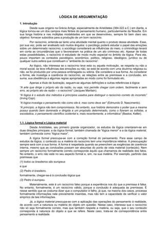 LÓGICA DE ARGUMENTAÇÃO
1. Introdução
Desde suas origens na Grécia Antiga, especialmente de Aristóteles (384-322 a.C.) em diante, a
lógica tornou-se um dos campos mais férteis do pensamento humano, particularmente da filosofia. Em
sua longa história e nas múltiplas modalidades em que se desenvolveu, sempre foi bem claro seu
objetivo: fornecer subsídios para a produção de um bom raciocínio.
Por raciocínio, entende-se tanto uma atividade mental quanto o produto dessa atividade. Esse,
por sua vez, pode ser analisado sob muitos ângulos: o psicólogo poderá estudar o papel das emoções
sobre um determinado raciocínio; o sociólogo considerará as influências do meio; o criminólogo levará
em conta as circunstâncias que o favoreceram na prática de um ato criminoso etc. Apesar de todas
estas possibilidades, o raciocínio é estudado de modo muito especial no âmbito da lógica. Para ela,
pouco importam os contextos psicológico, econômico, político, religioso, ideológico, jurídico ou de
qualquer outra esfera que constituam o “ambiente do raciocínio”.
Ao lógico, não interessa se o raciocínio teve esta ou aquela motivação, se respeita ou não a
moral social, se teve influências das emoções ou não, se está de acordo com uma doutrina religiosa ou
não, se foi produzido por uma pessoa embriagada ou sóbria. Ele considera a sua forma. Ao considerar
a forma, ele investiga a coerência do raciocínio, as relações entre as premissas e a conclusão, em
suma, sua obediência a algumas regras apropriadas ao modo como foi formulado etc.
Apenas a título de ilustração, seguem-se algumas definições e outras referências à lógica:
“A arte que dirige o próprio ato da razão, ou seja, nos permite chegar com ordem, facilmente e sem
erro, ao próprio ato da razão – o raciocínio” (Jacques Maritain).
“A lógica é o estudo dos métodos e princípios usados para distinguir o raciocínio correto do incorreto”
(Irving Copi).
“A lógica investiga o pensamento não como ele é, mas como deve ser” (Edmundo D. Nascimento).
“A princípio, a lógica não tem compromissos. No entanto, sua história demonstra o poder que a mesma
possui quando bem dominada e dirigida a um propósito determinado, como o fizeram os sofistas, a
escolástica, o pensamento científico ocidental e, mais recentemente, a informática” (Bastos; Keller).
1.1. Lógica formal e Lógica material
Desde Aristóteles, seu primeiro grande organizador, os estudos da lógica orientaram-se em
duas direções principais: a da lógica formal, também chamada de “lógica menor” e a da lógica material,
também conhecida como “lógica maior”.
A lógica formal preocupa-se com a correção formal do pensamento. Para esse campo de
estudos da lógica, o conteúdo ou a matéria do raciocínio tem uma importância relativa. A preocupação
sempre será com a sua forma. A forma é respeitada quando se preenchem as exigências de coerência
interna, mesmo que as conclusões possam ser absurdas do ponto de vista material (conteúdo). Nem
sempre um raciocínio formalmente correto corresponde àquilo que chamamos de realidade dos fatos.
No entanto, o erro não está no seu aspecto formal e, sim, na sua matéria. Por exemplo, partindo das
premissas que
(1) todos os brasileiros são europeus
e que
(2) Pedro é brasileiro,
formalmente, chegar-se-á à conclusão lógica que
(3) Pedro é europeu.
Materialmente, este é um raciocínio falso porque a experiência nos diz que a premissa é falsa.
No entanto, formalmente, é um raciocínio válido, porque a conclusão é adequada às premissas. É
nesse sentido que se costuma dizer que o computador é falho, já que, na maioria dos casos, processa
formalmente informações nele previamente inseridas, mas não tem a capacidade de verificar o valor
empírico de tais informações.
Já, a lógica material preocupa-se com a aplicação das operações do pensamento à realidade,
de acordo com a natureza ou matéria do objeto em questão. Nesse caso, interessa que o raciocínio
não só seja formalmente correto, mas que também respeite a matéria, ou seja, que o seu conteúdo
corresponda à natureza do objeto a que se refere. Neste caso, trata-se da correspondência entre
pensamento e realidade.

 