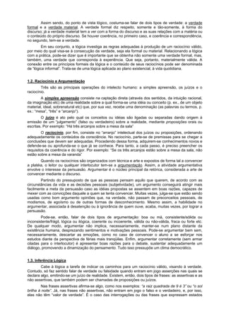 Assim sendo, do ponto de vista lógico, costuma-se falar de dois tipos de verdade: a verdade
formal e a verdade material. A verdade formal diz respeito, somente e tão-somente, à forma do
discurso; já a verdade material tem a ver com a forma do discurso e as suas relações com a matéria ou
o conteúdo do próprio discurso. Se houver coerência, no primeiro caso, e coerência e correspondência,
no segundo, tem-se a verdade.
Em seu conjunto, a lógica investiga as regras adequadas à produção de um raciocínio válido,
por meio do qual visa-se à consecução da verdade, seja ela formal ou material. Relacionando a lógica
com a prática, pode-se dizer que é importante que se obtenha não somente uma verdade formal, mas,
também, uma verdade que corresponda à experiência. Que seja, portanto, materialmente válida. A
conexão entre os princípios formais da lógica e o conteúdo de seus raciocínios pode ser denominada
de “lógica informal”. Trata-se de uma lógica aplicada ao plano existencial, à vida quotidiana.
1.2. Raciocínio e Argumentação
Três são as principais operações do intelecto humano: a simples apreensão, os juízos e o
raciocínio.
A simples apreensão consiste na captação direta (através dos sentidos, da intuição racional,
da imaginação etc) de uma realidade sobre a qual forma-se uma idéia ou conceito (p. ex., de um objeto
material, ideal, sobrenatural etc) que, por sua vez, recebe uma denominação (as palavras ou termos, p.
ex.: “mesa”, “três” e “arcanjo”).
O juízo é ato pelo qual os conceitos ou idéias são ligadas ou separadas dando origem à
emissão de um “julgamento” (falso ou verdadeiro) sobre a realidade, mediante proposições orais ou
escritas. Por exemplo: “Há três arcanjos sobre a mesa da sala”
O raciocínio, por fim, consiste no “arranjo” intelectual dos juízos ou proposições, ordenando
adequadamente os conteúdos da consciência. No raciocínio, parte-se de premissas para se chegar a
conclusões que devem ser adequadas. Procedendo dessa forma, adquirem-se conhecimentos novos e
defende-se ou aprofunda-se o que já se conhece. Para tanto, a cada passo, é preciso preencher os
requisitos da coerência e do rigor. Por exemplo: “Se os três arcanjos estão sobre a mesa da sala, não
estão sobre a mesa da varanda”
Quando os raciocínios são organizados com técnica e arte e expostos de forma tal a convencer
a platéia, o leitor ou qualquer interlocutor tem-se a argumentação. Assim, a atividade argumentativa
envolve o interesse da persuasão. Argumentar é o núcleo principal da retórica, considerada a arte de
convencer mediante o discurso.
Partindo do pressuposto de que as pessoas pensam aquilo que querem, de acordo com as
circunstâncias da vida e as decisões pessoais (subjetividade), um argumento conseguirá atingir mais
facilmente a meta da persuasão caso as idéias propostas se assentem em boas razões, capazes de
mexer com as convicções daquele a quem se tenta convencer. Muitas vezes, julga-se que estão sendo
usadas como bom argumento opiniões que, na verdade, não passam de preconceitos pessoais, de
modismos, de egoísmo ou de outras formas de desconhecimento. Mesmo assim, a habilidade no
argumentar, associada à desatenção ou à ignorância de quem ouve, acaba, muitas vezes, por lograr a
persuasão.
Pode-se, então, falar de dois tipos de argumentação: boa ou má, consistente/sólida ou
inconsistente/frágil, lógica ou ilógica, coerente ou incoerente, válida ou não-válida, fraca ou forte etc.
De qualquer modo, argumentar não implica, necessariamente, manter-se num plano distante da
existência humana, desprezando sentimentos e motivações pessoais. Pode-se argumentar bem sem,
necessariamente, descartar as emoções, como no caso de convencer o aluno a se esforçar nos
estudos diante da perspectiva de férias mais tranqüilas. Enfim, argumentar corretamente (sem armar
ciladas para o interlocutor) é apresentar boas razões para o debate, sustentar adequadamente um
diálogo, promovendo a dinamização do pensamento. Tudo isso pressupõe um clima democrático.
1.3. Inferência Lógica
Cabe à lógica a tarefa de indicar os caminhos para um raciocínio válido, visando à verdade.
Contudo, só faz sentido falar de verdade ou falsidade quando entram em jogo asserções nas quais se
declara algo, emitindo-se um juízo de realidade. Existem, então, dois tipos de frases: as assertivas e as
não assertivas, que também podem ser chamadas de proposições ou juízos.
Nas frases assertivas afirma-se algo, como nos exemplos: “a raiz quadrada de 9 é 3” ou “o sol
brilha à noite”. Já, nas frases não assertivas, não entram em jogo o falso e o verdadeiro, e, por isso,
elas não têm “valor de verdade”. É o caso das interrogações ou das frases que expressam estados

 