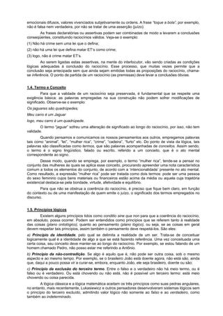 emocionais difusos, valores vivenciados subjetivamente ou ordens. A frase “toque a bola”, por exemplo,
não é falsa nem verdadeira, por não se tratar de uma asserção (juízo).
As frases declaratórias ou assertivas podem ser combinadas de modo a levarem a conclusões
conseqüentes, constituindo raciocínios válidos. Veja-se o exemplo:
(1) Não há crime sem uma lei que o defina;
(2) não há uma lei que defina matar ET’s como crime;
(3) logo, não é crime matar ET’s.
Ao serem ligadas estas assertivas, na mente do interlocutor, vão sendo criadas as condições
lógicas adequadas à conclusão do raciocínio. Esse processo, que muitas vezes permite que a
conclusão seja antecipada sem que ainda sejam emitidas todas as proposições do raciocínio, chamase inferência. O ponto de partida de um raciocínio (as premissas) deve levar a conclusões óbvias.
1.4. Termo e Conceito
Para que a validade de um raciocínio seja preservada, é fundamental que se respeite uma
exigência básica: as palavras empregadas na sua construção não podem sofrer modificações de
significado. Observe-se o exemplo:
Os jaguares são quadrúpedes;
Meu carro é um Jaguar
logo, meu carro é um quadrúpede.
O termo “jaguar” sofreu uma alteração de significado ao longo do raciocínio, por isso, não tem
validade.
Quando pensamos e comunicamos os nossos pensamentos aos outros, empregamos palavras
tais como “animal”, “lei”, “mulher rica”, “crime”, “cadeira”, “furto” etc. Do ponto de vista da lógica, tais
palavras são classificadas como termos, que são palavras acompanhadas de conceitos. Assim sendo,
o termo é o signo lingüístico, falado ou escrito, referido a um conceito, que é o ato mental
correspondente ao signo.
Desse modo, quando se emprega, por exemplo, o termo “mulher rica”, tende-se a pensar no
conjunto das mulheres às quais se aplica esse conceito, procurando apreender uma nota característica
comum a todos os elementos do conjunto, de acordo com a ‘intencionalidade’ presente no ato mental.
Como resultado, a expressão “mulher rica” pode ser tratada como dois termos: pode ser uma pessoa
do sexo feminino cujos bens materiais ou financeiros estão acima da média ou aquela cuja trajetória
existencial destaca-se pela bondade, virtude, afetividade e equilíbrio.
Para que não se obstrua a coerência do raciocínio, é preciso que fique bem claro, em função
do contexto ou de uma manifestação de quem emite o juízo, o significado dos termos empregados no
discurso.
1.5. Princípios lógicos
Existem alguns princípios tidos como conditio sine qua non para que a coerência do raciocínio,
em absoluto, possa ocorrer. Podem ser entendidos como princípios que se referem tanto à realidade
das coisas (plano ontológico), quanto ao pensamento (plano lógico), ou seja, se as coisas em geral
devem respeitar tais princípios, assim também o pensamento deve respeitá-los. São eles:
a) Princípio da identidade, pelo qual se delimita a realidade de um ser. Trata-se de conceituar
logicamente qual é a identidade de algo a que se está fazendo referência. Uma vez conceituada uma
certa coisa, seu conceito deve manter-se ao longo do raciocínio. Por exemplo, se estou falando de um
homem chamado Pedro, não posso estar me referindo a Antônio.
b) Princípio da não-contradição. Se algo é aquilo que é, não pode ser outra coisa, sob o mesmo
aspecto e ao mesmo tempo. Por exemplo, se o brasileiro João está doente agora, não está são, ainda
que, daqui a pouco possa vir a curar-se, embora, enquanto João, ele seja brasileiro, doente ou são;
c) Princípio da exclusão do terceiro termo. Entre o falso e o verdadeiro não há meio termo, ou é
falso ou é verdadeiro. Ou está chovendo ou não está, não é possível um terceiro termo: está meio
chovendo ou coisa parecida.
A lógica clássica e a lógica matemática aceitam os três princípios como suas pedras angulares,
no entanto, mais recentemente, Lukasiewicz e outros pensadores desenvolveram sistemas lógicos sem
o princípio do terceiro excluído, admitindo valor lógico não somente ao falso e ao verdadeiro, como
também ao indeterminado.

 