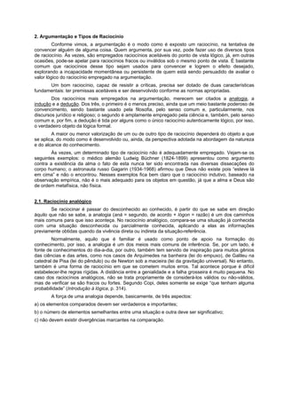 2. Argumentação e Tipos de Raciocínio
Conforme vimos, a argumentação é o modo como é exposto um raciocínio, na tentativa de
convencer alguém de alguma coisa. Quem argumenta, por sua vez, pode fazer uso de diversos tipos
de raciocínio. Às vezes, são empregados raciocínios aceitáveis do ponto de vista lógico, já, em outras
ocasiões, pode-se apelar para raciocínios fracos ou inválidos sob o mesmo ponto de vista. É bastante
comum que raciocínios desse tipo sejam usados para convencer e logrem o efeito desejado,
explorando a incapacidade momentânea ou persistente de quem está sendo persuadido de avaliar o
valor lógico do raciocínio empregado na argumentação.
Um bom raciocínio, capaz de resistir a críticas, precisa ser dotado de duas características
fundamentais: ter premissas aceitáveis e ser desenvolvido conforme as normas apropriadas.
Dos raciocínios mais empregados na argumentação, merecem ser citados a analogia, a
indução e a dedução. Dos três, o primeiro é o menos preciso, ainda que um meio bastante poderoso de
convencimento, sendo bastante usado pela filosofia, pelo senso comum e, particularmente, nos
discursos jurídico e religioso; o segundo é amplamente empregado pela ciência e, também, pelo senso
comum e, por fim, a dedução é tida por alguns como o único raciocínio autenticamente lógico, por isso,
o verdadeiro objeto da lógica formal.
A maior ou menor valorização de um ou de outro tipo de raciocínio dependerá do objeto a que
se aplica, do modo como é desenvolvido ou, ainda, da perspectiva adotada na abordagem da natureza
e do alcance do conhecimento.
Às vezes, um determinado tipo de raciocínio não é adequadamente empregado. Vejam-se os
seguintes exemplos: o médico alemão Ludwig Büchner (1824-1899) apresentou como argumento
contra a existência da alma o fato de esta nunca ter sido encontrada nas diversas dissecações do
corpo humano; o astronauta russo Gagarin (1934-1968) afirmou que Deus não existe pois “esteve lá
em cima” e não o encontrou. Nesses exemplos fica bem claro que o raciocínio indutivo, baseado na
observação empírica, não é o mais adequado para os objetos em questão, já que a alma e Deus são
de ordem metafísica, não física.
2.1. Raciocínio analógico
Se raciocinar é passar do desconhecido ao conhecido, é partir do que se sabe em direção
àquilo que não se sabe, a analogia (aná = segundo, de acordo + lógon = razão) é um dos caminhos
mais comuns para que isso aconteça. No raciocínio analógico, compara-se uma situação já conhecida
com uma situação desconhecida ou parcialmente conhecida, aplicando a elas as informações
previamente obtidas quando da vivência direta ou indireta da situação-referência.
Normalmente, aquilo que é familiar é usado como ponto de apoio na formação do
conhecimento, por isso, a analogia é um dos meios mais comuns de inferência. Se, por um lado, é
fonte de conhecimentos do dia-a-dia, por outro, também tem servido de inspiração para muitos gênios
das ciências e das artes, como nos casos de Arquimedes na banheira (lei do empuxo), de Galileu na
catedral de Pisa (lei do pêndulo) ou de Newton sob a macieira (lei da gravitação universal). No entanto,
também é uma forma de raciocínio em que se cometem muitos erros. Tal acontece porque é difícil
estabelecer-lhe regras rígidas. A distância entre a genialidade e a falha grosseira é muito pequena. No
caso dos raciocínios analógicos, não se trata propriamente de considerá-los válidos ou não-válidos,
mas de verificar se são fracos ou fortes. Segundo Copi, deles somente se exige “que tenham alguma
probabilidade” (Introdução à lógica, p. 314).
A força de uma analogia depende, basicamente, de três aspectos:
a) os elementos comparados devem ser verdadeiros e importantes;
b) o número de elementos semelhantes entre uma situação e outra deve ser significativo;
c) não devem existir divergências marcantes na comparação.

 
