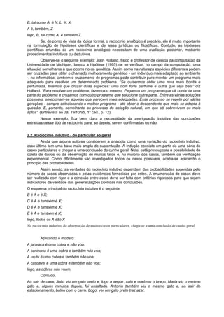 B, tal como A, é N, L, Y, X;
A é, também, Z
logo, B, tal como A, é também Z.
Se, do ponto de vista da lógica formal, o raciocínio analógico é precário, ele é muito importante
na formulação de hipóteses científicas e de teses jurídicas ou filosóficas. Contudo, as hipóteses
científicas oriundas de um raciocínio analógico necessitam de uma avaliação posterior, mediante
procedimentos indutivos ou dedutivos.
Observe-se o seguinte exemplo: John Holland, físico e professor de ciência da computação da
Universidade de Michigan, lançou a hipótese (1995) de se verificar, no campo da computação, uma
situação semelhante à que ocorre no da genética. Assim como na natureza espécies diferentes podem
ser cruzadas para obter o chamado melhoramento genético - um indivíduo mais adaptado ao ambiente
-, na informática, também o cruzamento de programas pode contribuir para montar um programa mais
adequado para resolver um determinado problema. “Se quisermos obter uma rosa mais bonita e
perfumada, teremos que cruzar duas espécies: uma com forte perfume e outra que seja bela” diz
Holland. “Para resolver um problema, fazemos o mesmo. Pegamos um programa que dê conta de uma
parte do problema e cruzamos com outro programa que solucione outra parte. Entre as várias soluções
possíveis, selecionam-se aquelas que parecem mais adequadas. Esse processo se repete por várias
gerações - sempre selecionando o melhor programa - até obter o descendente que mais se adapta à
questão. É, portanto, semelhante ao processo de seleção natural, em que só sobrevivem os mais
aptos”. (Entrevista ao JB, 19/10/95, 1º cad., p. 12).
Nesse exemplo, fica bem clara a necessidade da averiguação indutiva das conclusões
extraídas desse tipo de raciocínio para, só depois, serem confirmadas ou não.
2.2. Raciocínio Indutivo - do particular ao geral
Ainda que alguns autores considerem a analogia como uma variação do raciocínio indutivo,
esse último tem uma base mais ampla de sustentação. A indução consiste em partir de uma série de
casos particulares e chegar a uma conclusão de cunho geral. Nele, está pressuposta a possibilidade da
coleta de dados ou da observação de muitos fatos e, na maioria dos casos, também da verificação
experimental. Como dificilmente são investigados todos os casos possíveis, acaba-se aplicando o
princípio das probabilidades.
Assim sendo, as verdades do raciocínio indutivo dependem das probabilidades sugeridas pelo
número de casos observados e pelas evidências fornecidas por estes. A enumeração de casos deve
ser realizada com rigor e a conexão entre estes deve ser feita com critérios rigorosos para que sejam
indicadores da validade das generalizações contidas nas conclusões.
O esquema principal do raciocínio indutivo é o seguinte:
B é A e é X;
C é A e também é X;
D é A e também é X;
E é A e também é X;
logo, todos os A são X
No raciocínio indutivo, da observação de muitos casos particulares, chega-se a uma conclusão de cunho geral.
Aplicando o modelo:
A jararaca é uma cobra e não voa;
A caninana é uma cobra e também não voa;
A urutu é uma cobra e também não voa;
A cascavel é uma cobra e também não voa;
logo, as cobras não voam.
Contudo,
Ao sair de casa, João viu um gato preto e, logo a seguir, caiu e quebrou o braço. Maria viu o mesmo
gato e, alguns minutos depois, foi assaltada. Antonio também viu o mesmo gato e, ao sair do
estacionamento, bateu com o carro. Logo, ver um gato preto traz azar.

 