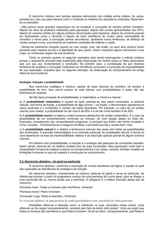 O raciocínio indutivo nem sempre aparece estruturado nos moldes acima citados. Às vezes,
percebe-se o seu uso pela maneira como o conteúdo (a matéria) fica exposta ou ordenada. Observemse os exemplos:
- Não parece haver grandes esperanças em se erradicar a corrupção do cenário político brasileiro.
Depois da série de protestos realizados pela população, depois das provas apresentadas nas CPI’s,
depois do vexame sofrido por alguns políticos denunciados pela imprensa, depois do escárnio popular
em festividades como o carnaval e depois de tanta insistência de muitos sobre necessidade de
moralizar o nosso país, a corrupção parece recrudescer, apresenta novos tentáculos, se disfarça de
modos sempre novos, encontrando-se maneiras inusitadas de ludibriar a nação.
- Sentia-me totalmente tranqüilo quanto ao meu amigo, pois, até então, os seus atos sempre foram
pautados pelo respeito às leis e à dignidade de seus pares. Assim, enquanto alguns insinuavam a sua
culpa, eu continuava seguro de sua inocência.
Tanto no primeiro quanto no segundo exemplos está sendo empregando o método indutivo
porque o argumento principal está sustentado pela observação de muitos casos ou fatos particulares
que, por sua vez, fundamentam a conclusão. No primeiro caso, a constatação de que diversas
tentativas de erradicar a corrupção mostraram-se infrutíferas conduzem à conclusão da impossibilidade
de sua superação, enquanto que, no segundo exemplo, da observação do comportamento do amigo
infere-se sua inocência.
Analogia, indução e probabilidade
Nos raciocínios analógico e indutivo, apesar de boas chances do contrário, há sempre a
possibilidade do erro. Isso ocorre porque se está lidando com probabilidades e estas não são
sinônimas de certezas.
Há três tipos principais de probabilidades: a matemática, a moral e a natural.
a) A probabilidade matemática é aquela na qual, partindo-se dos casos numerados, é possível
calcular, sob forma de fração, a possibilidade de algo ocorrer – na fração, o denominador representa os
casos possíveis e o numerador o número de casos favoráveis. Por exemplo, no caso de um sorteio
usando uma moeda, a probabilidade de dar cara é de 50% e a de dar coroa também é de 50%.
b) A probabilidade moral é a relativa a fatos humanos destituídos de caráter matemático. É o caso da
possibilidade de um comportamento criminoso ou virtuoso, de uma reação alegre ou triste etc.
Exemplos: considerando seu comportamento pregresso, é provável que Pedro não tenha cometido o
crime, contudo... Conhecendo-se a meiguice de Maria, é provável que ela o receba bem, mas...
c) A probabilidade natural é a relativa a fenômenos naturais dos quais nem todas as possibilidades
são conhecidas. A previsão meteorológica é um exemplo particular de probalidade natural. A teoria do
caos assenta-se na tese da imprevisibilidade relativa e da descrição apenas parcial de alguns eventos
naturais.
Por lidarem com probabilidades, a indução e a analogia são passíveis de conclusões inexatas.
Assim sendo, deve-se ter um relativo cuidado com as suas conclusões. Elas expressam muito bem a
necessidade humana de explicar e prever os acontecimentos e as coisas, contudo, também revelam as
limitações humanas no que diz respeito à construção do conhecimento.
2.3. Raciocínio dedutivo - do geral ao particular
O raciocínio dedutivo, conforme a convicção de muitos estudiosos da lógica, é aquele no qual
são superadas as deficiências da analogia e da indução.
No raciocínio dedutivo, inversamente ao indutivo, parte-se do geral e vai-se ao particular. As
inferências ocorrem a partir do progressivo avanço de uma premissa de cunho geral, para se chegar a
uma conclusão tão ou menos ampla que a premissa. O silogismo é o melhor exemplo desse tipo de
raciocínio:
Premissa maior: Todos os homens são mamíferos. universal
Premissa menor: Pedro é homem.
Conclusão: Logo, Pedro é mamífero. Particular
No raciocínio dedutivo, de uma premissa de cunho geral podem-se tirar conclusões de cunho particular.
Aristóteles refere-se à dedução como “a inferência na qual, colocadas certas coisas, outra
diferente se lhe segue necessariamente, somente pelo fato de terem sido postas”. Uma vez posto que
todos os homens são mamíferos e que Pedro é homem, há de se inferir, necessariamente, que Pedro é

 