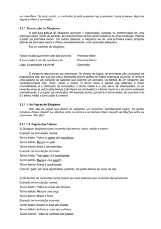 um mamífero. De certo modo, a conclusão já está presente nas premissas, basta observar algumas
regras e inferir a conclusão.
2.3.1. Construção do Silogismo
A estrutura básica do silogismo (sýn/com + lógos/razão) consiste na determinação de uma
premissa maior (ponto de partida), de uma premissa menor (termo médio) e de uma conclusão, inferida
a partir da premissa menor. Em outras palavras, o silogismo sai de uma premissa maior, progride
através da premissa menor e infere, necessariamente, uma conclusão adequada.
Eis um exemplo de silogismo:
Todos os atos que ferem a lei são puníveis

Premissa Maior

A concussão é um ato que fere a lei

Premissa Menor

Logo, a concussão é punível

Conclusão

O silogismo estrutura-se por premissas. No âmbito da lógica, as premissas são chamadas de
proposições que, por sua vez, são a expressão oral ou gráfica de frases assertivas ou juízos. O termo é
uma palavra ou um conjunto de palavras que exprime um conceito. Os termos de um silogismo são
necessariamente três: maior, médio e menor. O termo maior é aquele cuja extensão é maior
(normalmente, é o predicado da conclusão); o termo médio é o que serve de intermediário ou de
conexão entre os outros dois termos (não figura na conclusão) e o termo menor é o de menor extensão
(normalmente, é o sujeito da conclusão). No exemplo acima, punível é o termo maior, ato que fere a lei
é o termo médio e concussão é o menor.
2.3.1.1. As Regras do Silogismo
Oito são as regras que fazem do silogismo um raciocínio perfeitamente lógico. As quatro
primeiras dizem respeito às relações entre os termos e as demais dizem respeito às relações entre as
premissas. São elas:
2.3.1.1.1. Regras dos Termos
1) Qualquer silogismo possui somente três termos: maior, médio e menor.
Exemplo de formulação correta:
Termo Maior: Todos os gatos são mamíferos.
Termo Médio: Mimi é um gato.
Termo Menor: Mimi é um mamífero.
Exemplo de formulação incorreta:
Termo Maior: Toda gata(1) é quadrúpede.
Termo Médio: Maria é uma gata(2).
Termo Menor: Maria é quadrúpede.
O termo “gata” tem dois significados, portanto, há quatro termos ao invés de três.
2) Os termos da conclusão nunca podem ser mais extensos que os termos das premissas.
Exemplo de formulação correta:
Termo Maior: Todas as onças são ferozes.
Termo Médio: Nikita é uma onça.
Termo Menor: Nikita é feroz.
Exemplo de formulação incorreta:
Termo Maior: Antônio e José são poetas.
Termo Médio: Antônio e José são surfistas.
Termo Menor: Todos os surfistas são poetas.

 