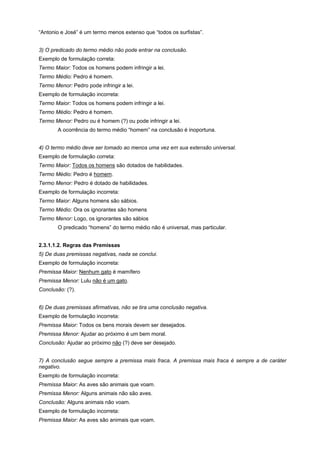 “Antonio e José” é um termo menos extenso que “todos os surfistas”.
3) O predicado do termo médio não pode entrar na conclusão.
Exemplo de formulação correta:
Termo Maior: Todos os homens podem infringir a lei.
Termo Médio: Pedro é homem.
Termo Menor: Pedro pode infringir a lei.
Exemplo de formulação incorreta:
Termo Maior: Todos os homens podem infringir a lei.
Termo Médio: Pedro é homem.
Termo Menor: Pedro ou é homem (?) ou pode infringir a lei.
A ocorrência do termo médio “homem” na conclusão é inoportuna.
4) O termo médio deve ser tomado ao menos uma vez em sua extensão universal.
Exemplo de formulação correta:
Termo Maior: Todos os homens são dotados de habilidades.
Termo Médio: Pedro é homem.
Termo Menor: Pedro é dotado de habilidades.
Exemplo de formulação incorreta:
Termo Maior: Alguns homens são sábios.
Termo Médio: Ora os ignorantes são homens
Termo Menor: Logo, os ignorantes são sábios
O predicado “homens” do termo médio não é universal, mas particular.
2.3.1.1.2. Regras das Premissas
5) De duas premissas negativas, nada se conclui.
Exemplo de formulação incorreta:
Premissa Maior: Nenhum gato é mamífero
Premissa Menor: Lulu não é um gato.
Conclusão: (?).
6) De duas premissas afirmativas, não se tira uma conclusão negativa.
Exemplo de formulação incorreta:
Premissa Maior: Todos os bens morais devem ser desejados.
Premissa Menor: Ajudar ao próximo é um bem moral.
Conclusão: Ajudar ao próximo não (?) deve ser desejado.
7) A conclusão segue sempre a premissa mais fraca. A premissa mais fraca é sempre a de caráter
negativo.
Exemplo de formulação incorreta:
Premissa Maior: As aves são animais que voam.
Premissa Menor: Alguns animais não são aves.
Conclusão: Alguns animais não voam.
Exemplo de formulação incorreta:
Premissa Maior: As aves são animais que voam.

 