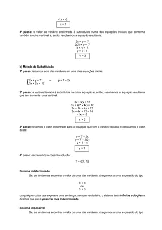 -1x = -2
x=2
4º passo: o valor da variável encontrada é substituído numa das equações iniciais que contenha
também a outra variável e, então, resolvemos a equação resultante:
2x + y = 7
2(2) + y = 7
4+y= 7
y=7-4
y=3

b) Método da Substituição
1º passo: isolamos uma das variáveis em uma das equações dadas:
y
{ 2x + 2y==712
3x +

→

y = 7 – 2x

2º passo: a variável isolada é substituída na outra equação e, então, resolvemos a equação resultante
que tem somente uma variável:
3x + 2y = 12
3x + 2(7 - 2x) = 12
3x + 14 – 4x = 12
3x – 4x = 12 – 14
-1x = -2
x=2
3º passo: levamos o valor encontrado para a equação que tem a variável isolada e calculamos o valor
desta:
y = 7 – 2x
y = 7 – 2(2)
y=7–4
y=3
4º passo: escrevemos o conjunto solução:
S = {(2; 3)}

Sistema indeterminado
Se, ao tentarmos encontrar o valor de uma das variáveis, chegarmos a uma expressão do tipo
0=0
ou
3=3
ou qualquer outra que expresse uma sentença, sempre verdadeira, o sistema terá infinitas soluções e
diremos que ele é possível mas indeterminado.
Sistema impossível
Se, ao tentarmos encontrar o valor de uma das variáveis, chegarmos a uma expressão do tipo

 