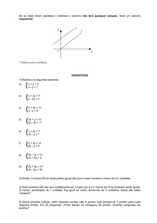 Se as retas forem paralelas e distintas o sistema não terá qualquer solução. Será um sistema
impossível.

y

s

r

x

* Nenhum ponto coincidente

EXERCÍCIOS
1) Resolva os seguintes sistemas:
a)

{ x +yy==15
x-

b)

2y
{ x -+2y ==37
x

c)

{ x +y2y = 11
x- =5

d)

y
{ 2x +3y==11
2x -1

e)

{ x +-2y==71
3x y

f)

x
{ 2x+-3y==6-4
y

g)

{ 3x -+7y ==13
4x 5y 3

h)

5y 17
{ 2x +2y ==16
3x -

2) Dividir o número 85 em duas partes iguais tais que a maior exceda a menor em 21 unidades.
3) Dois números são tais que multiplicando-se o maior por 5 e o menor por 6 os produtos serão iguais.
O menor, aumentado de 1 unidade, fica igual ao maior, diminuído de 2 unidades. Quais são estes
números?
4) Numa gincana cultural, cada resposta correta vale 5 pontos mas perdem-se 3 pontos para cada
resposta errada. Em 20 perguntas, minha equipe só conseguiu 44 pontos. Quantas perguntas ela
acertou?

 