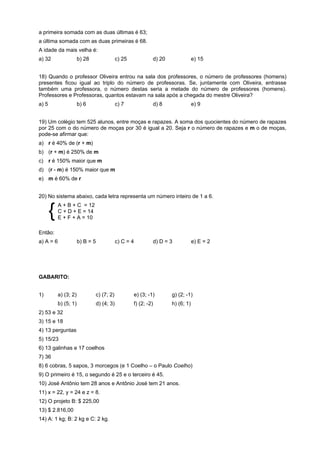 a primeira somada com as duas últimas é 63;
a última somada com as duas primeiras é 68.
A idade da mais velha é:
a) 32

b) 28

c) 25

d) 20

e) 15

18) Quando o professor Oliveira entrou na sala dos professores, o número de professores (homens)
presentes ficou igual ao triplo do número de professoras. Se, juntamente com Oliveira, entrasse
também uma professora, o número destas seria a metade do número de professores (homens).
Professores e Professoras, quantos estavam na sala após a chegada do mestre Oliveira?
a) 5

b) 6

c) 7

d) 8

e) 9

19) Um colégio tem 525 alunos, entre moças e rapazes. A soma dos quocientes do número de rapazes
por 25 com o do número de moças por 30 é igual a 20. Seja r o número de rapazes e m o de moças,
pode-se afirmar que:
a) r é 40% de (r + m)
b) (r + m) é 250% de m
c) r é 150% maior que m
d) (r - m) é 150% maior que m
e) m é 60% de r
20) No sistema abaixo, cada letra representa um número inteiro de 1 a 6.

{

A + B + C = 12
C + D + E = 14
E + F + A = 10

Então:
a) A = 6

b) B = 5

c) C = 4

d) D = 3

e) E = 2

GABARITO:
1)

a) (3; 2)

c) (7; 2)

e) (3; -1)

g) (2; -1)

b) (5; 1)

d) (4; 3)

f) (2; -2)

h) (6; 1)

2) 53 e 32
3) 15 e 18
4) 13 perguntas
5) 15/23
6) 13 galinhas e 17 coelhos
7) 36
8) 6 cobras, 5 sapos, 3 morcegos (e 1 Coelho – o Paulo Coelho)
9) O primeiro é 15, o segundo é 25 e o terceiro é 45.
10) José Antônio tem 28 anos e Antônio José tem 21 anos.
11) x = 22, y = 24 e z = 8.
12) O projeto B: $ 225,00
13) $ 2.816,00
14) A: 1 kg; B: 2 kg e C: 2 kg.

 