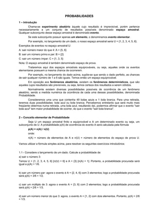 PROBABILIDADES
1 – Introdução
Chama-se experimento aleatório àquele cujo resultado é imprevisível, porém pertence
necessariamente a um conjunto de resultados possíveis denominado espaço amostral.
Qualquer subconjunto desse espaço amostral é denominado evento.
Se este subconjunto possuir apenas um elemento, o denominamos evento elementar.
Por exemplo, no lançamento de um dado, o nosso espaço amostral seria U = {1, 2, 3, 4, 5, 6}.
Exemplos de eventos no espaço amostral U:
A: sair número maior do que 4: A = {5, 6}
B: sair um número primo e par: B = {2}
C: sair um número ímpar: C = {1, 3, 5}
Nota: O espaço amostral é também denominado espaço de prova.
Trataremos aqui dos espaços amostrais equiprováveis, ou seja, aqueles onde os eventos
elementares possuem a mesma chance de ocorrerem.
Por exemplo, no lançamento do dado acima, supõe-se que sendo o dado perfeito, as chances
de sair qualquer número de 1 a 6 são iguais. Temos então um espaço equiprovável.
Em oposição aos fenômenos aleatórios, existem os fenômenos determinísticos, que são
aqueles cujos resultados são previsíveis, ou seja, temos certeza dos resultados a serem obtidos.
Normalmente existem diversas possibilidades possíveis de ocorrência de um fenômeno
aleatório, sendo a medida numérica da ocorrência de cada uma dessas possibilidades, denominada
Probabilidade.
Consideremos uma urna que contenha 49 bolas azuis e 1 bola branca. Para uma retirada,
teremos duas possibilidades: bola azul ou bola branca. Percebemos entretanto que será muito mais
freqüente obtermos numa retirada, uma bola azul, resultando daí, podermos afirmar que o evento "sair
bola azul" tem maior probabilidade de ocorrer, do que o evento "sair bola branca".
2 – Conceito elementar de Probabilidade
Seja U um espaço amostral finito e equiprovável e A um determinado evento ou seja, um
subconjunto de U. A probabilidade p(A) de ocorrência do evento A será calculada pela fórmula
p(A) = n(A) / n(U)
onde:
n(A) = número de elementos de A e n(U) = número de elementos do espaço de prova U.
Vamos utilizar a fórmula simples acima, para resolver os seguintes exercícios introdutórios:
1.1 - Considere o lançamento de um dado. Calcule a probabilidade de:
a) sair o número 3:
Temos U = {1, 2, 3, 4, 5, 6} [n(U) = 6] e A = {3} [n(A) = 1]. Portanto, a probabilidade procurada será
igual a p(A) = 1/6.
b) sair um número par: agora o evento é A = {2, 4, 6} com 3 elementos; logo a probabilidade procurada
será p(A) = 3/6 = 1/2.
c) sair um múltiplo de 3: agora o evento A = {3, 6} com 2 elementos; logo a probabilidade procurada
será p(A) = 2/6 = 1/3.
d) sair um número menor do que 3: agora, o evento A = {1, 2} com dois elementos. Portanto, p(A) = 2/6
= 1/3.

 
