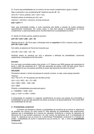 P4: A soma das probabilidades de um evento e do seu evento complementar é igual a unidade.
Seja o evento A e o seu complementar A'. Sabemos que A U A' = U.
n(A U A') = n(U) e, portanto, n(A) + n(A') = n(U).
Dividindo ambos os membros por n(U), vem:
n(A)/n(U) + n(A')/n(U) = n(U)/n(U), de onde conclui-se:
p(A) + p(A') = 1
Nota: esta propriedade simples, é muito importante pois facilita a solução de muitos problemas
aparentemente complicados. Em muitos casos, é mais fácil calcular a probabilidade do evento
complementar e, pela propriedade acima, fica fácil determinar a probabilidade do evento.
P5: Sendo A e B dois eventos, podemos escrever:
p(A U B) = p(A) + p(B) – p(A ∩ B)
Observe que se A ∩ B= Ø (ou seja, a interseção entre os conjuntos A e B é o conjunto vazio), então
p(A U B) = p(A) + p(B).
Com efeito, já sabemos da Teoria dos Conjuntos que
n(A U B) = n(A) + n(B) – n(A ∩ B)
Dividindo ambos os membros por n(U) e aplicando a definição de probabilidade, concluímos
rapidamente a veracidade da fórmula acima.
Exemplo:
Em uma certa comunidade existem dois jornais J e P. Sabe-se que 5000 pessoas são assinantes do
jornal J, 4000 são assinantes de P, 1200 são assinantes de ambos e 800 não lêem jornal. Qual a
probabilidade de que uma pessoa escolhida ao acaso seja assinante de ambos os jornais?
SOLUÇÃO:
Precisamos calcular o número de pessoas do conjunto universo, ou seja, nosso espaço amostral.
Teremos:
n(U) = N(J U P) + N.º de pessoas que não lêem jornais.
n(U) = n(J) + N(P) – N(J ∩ P) + 800
n(U) = 5000 + 4000 – 1200 + 800
n(U) = 8600
Portanto, a probabilidade procurada será igual a:
p = 1200/8600 = 12/86 = 6/43.
Logo, p = 6/43 = 0,1395 = 13,95%.
A interpretação do resultado é a seguinte: escolhendo-se ao acaso uma pessoa da comunidade, a
probabilidade de que ela seja assinante de ambos os jornais é de aproximadamente 14%.(contra 86%
de probabilidade de não ser).
4 – Probabilidade condicional
Considere que desejamos calcular a probabilidade da ocorrência de um evento A, sabendo-se
de antemão que ocorreu um certo evento B. Pela definição de probabilidade vista anteriormente,
sabemos que a probabilidade de A deverá ser calculada, dividindo-se o número de elementos de
elementos de A que também pertencem a B, pelo número de elementos de B. A probabilidade de
ocorrer A, sabendo-se que já ocorreu B, é denominada Probabilidade condicional e é indicada por
p(A/B) – probabilidade de ocorrer A sabendo-se que já ocorreu B – daí, o nome de probabilidade
condicional.
Teremos então:

 