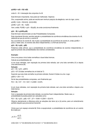 p(A/B) = n(A ∩ B)/ n(B)
onde A ∩ B = interseção dos conjuntos A e B.
Esta fórmula é importante, mas pode ser melhorada. Vejamos:
Ora, a expressão acima, pode ser escrita sem nenhum prejuízo da elegância, nem do rigor, como:
p(A/B) = [n(A ∩ B)/n(U)] . [n(U)/n(B)]
p(A/B) = p(A ∩ B) . 1/p(B)
Vem, então: P(A/B) = p(A ∩ B)/p(B), de onde concluímos finalmente:
p(A ∩ B) = p(A/B).p(B)
Esta fórmula é denominada Lei das Probabilidades Compostas.
Esta importante fórmula, permite calcular a probabilidade da ocorrência simultânea dos eventos A e B,
sabendo-se que já ocorreu o evento B.
Se a ocorrência do evento B, não mudar a probabilidade da ocorrência do evento A, então p(A/B) =
p(A) e, neste caso, os eventos são ditos independentes, e a fórmula acima fica:
p(A ∩ B) = p(A) . p(B)
Podemos então afirmar, que a probabilidade de ocorrência simultânea de eventos independentes, é
igual ao produto das probabilidades dos eventos considerados.
Exemplo:
Uma urna possui cinco bolas vermelhas e duas bolas brancas.
Calcule as probabilidades de:
a) em duas retiradas, sem reposição da primeira bola retirada, sair uma bola vermelha (V) e depois
uma bola branca (B).
Solução:
p(V ∩ B) = p(V) . p(B/V)
p(V) = 5/7 (5 bolas vermelhas de um total de 7).
Supondo que saiu bola vermelha na primeira retirada, ficaram 6 bolas na urna. Logo:
p(B/V) = 2/6 = 1/3
Da lei das probabilidades compostas, vem finalmente que:
P(V ∩ B) = 5/7 . 1/3 = 5/21 = 0,2380 = 23,8%
b) em duas retiradas, com reposição da primeira bola retirada, sair uma bola vermelha e depois uma
bola branca.
Solução:
Com a reposição da primeira bola retirada, os eventos ficam independentes. Neste caso, a
probabilidade buscada poderá ser calculada como:
P(V ∩ B) = p(V) . p(B) = 5/7 . 2/7 = 10/49 = 0,2041 = 20,41%
Observe atentamente a diferença entre as soluções dos itens (a) e (b) acima, para um entendimento
perfeito daquilo que procuramos transmitir.
Vimos que num espaço amostral U, finito e equiprovável, a probabilidade de ocorrência de um evento
A é dada por:

p ( A) =

n( A)
n(U )

onde n(A) = n.º de elementos de A e n(U) = n.º de elementos de U.

 