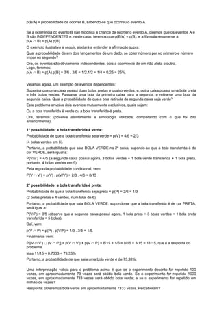 p(B/A) = probabilidade de ocorrer B, sabendo-se que ocorreu o evento A.
Se a ocorrência do evento B não modifica a chance de ocorrer o evento A, diremos que os eventos A e
B são INDEPENDENTES e, neste caso, teremos que p(B/A) = p(B), e a fórmula resume-se a:
p(A ∩ B) = p(A).p(B)
O exemplo ilustrativo a seguir, ajudará a entender a afirmação supra:
Qual a probabilidade de em dois lançamentos de um dado, se obter número par no primeiro e número
ímpar no segundo?
Ora, os eventos são obviamente independentes, pois a ocorrência de um não afeta o outro.
Logo, teremos:
p(A ∩ B) = p(A).p(B) = 3/6 . 3/6 = 1/2.1/2 = 1/4 = 0,25 = 25%.
Vejamos agora, um exemplo de eventos dependentes:
Suponha que uma caixa possui duas bolas pretas e quatro verdes, e, outra caixa possui uma bola preta
e três bolas verdes. Passa-se uma bola da primeira caixa para a segunda, e retira-se uma bola da
segunda caixa. Qual a probabilidade de que a bola retirada da segunda caixa seja verde?
Este problema envolve dois eventos mutuamente exclusivos, quais sejam:
Ou a bola transferida é verde ou a bola transferida é preta.
Ora, teremos: (observe atentamente a simbologia utilizada, comparando com o que foi dito
anteriormente).
1ª possibilidade: a bola transferida é verde:
Probabilidade de que a bola transferida seja verde = p(V) = 4/6 = 2/3
(4 bolas verdes em 6).
Portanto, a probabilidade que saia BOLA VERDE na 2ª caixa, supondo-se que a bola transferida é de
cor VERDE, será igual a:
P(V/V’) = 4/5 (a segunda caixa possui agora, 3 bolas verdes + 1 bola verde transferida + 1 bola preta,
portanto, 4 bolas verdes em 5).
Pela regra da probabilidade condicional, vem:
P(V ∩ V’) = p(V) . p(V/V’) = 2/3 . 4/5 = 8/15
2ª possibilidade: a bola transferida é preta:
Probabilidade de que a bola transferida seja preta = p(P) = 2/6 = 1/3
(2 bolas pretas e 4 verdes, num total de 6).
Portanto, a probabilidade que saia BOLA VERDE, supondo-se que a bola transferida é de cor PRETA,
será igual a:
P(V/P) = 3/5 (observe que a segunda caixa possui agora, 1 bola preta + 3 bolas verdes + 1 bola preta
transferida = 5 bolas).
Daí, vem:
p(V ∩ P) = p(P) . p(V/P) = 1/3 . 3/5 = 1/5.
Finalmente vem:
P[(V ∩ V’) ∪ (V ∩ P)] = p(V ∩ V’) + p(V ∩ P) = 8/15 + 1/5 = 8/15 + 3/15 = 11/15, que é a resposta do
problema.
Mas 11/15 = 0,7333 = 73,33%
Portanto, a probabilidade de que saia uma bola verde é de 73,33%.
Uma interpretação válida para o problema acima é que se o experimento descrito for repetido 100
vezes, em aproximadamente 73 vezes será obtido bola verde. Se o experimento for repetido 1000
vezes, em aproximadamente 733 vezes será obtido bola verde; e se o experimento for repetido um
milhão de vezes?
Resposta: obteremos bola verde em aproximadamente 7333 vezes. Perceberam?

 
