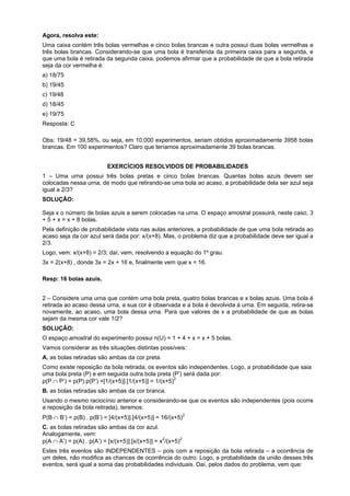 Agora, resolva este:
Uma caixa contém três bolas vermelhas e cinco bolas brancas e outra possui duas bolas vermelhas e
três bolas brancas. Considerando-se que uma bola é transferida da primeira caixa para a segunda, e
que uma bola é retirada da segunda caixa, podemos afirmar que a probabilidade de que a bola retirada
seja da cor vermelha é:
a) 18/75
b) 19/45
c) 19/48
d) 18/45
e) 19/75
Resposta: C
Obs: 19/48 = 39,58%, ou seja, em 10.000 experimentos, seriam obtidos aproximadamente 3958 bolas
brancas. Em 100 experimentos? Claro que teríamos aproximadamente 39 bolas brancas.
EXERCÍCIOS RESOLVIDOS DE PROBABILIDADES
1 – Uma urna possui três bolas pretas e cinco bolas brancas. Quantas bolas azuis devem ser
colocadas nessa urna, de modo que retirando-se uma bola ao acaso, a probabilidade dela ser azul seja
igual a 2/3?
SOLUÇÃO:
Seja x o número de bolas azuis a serem colocadas na urna. O espaço amostral possuirá, neste caso, 3
+ 5 + x = x + 8 bolas.
Pela definição de probabilidade vista nas aulas anteriores, a probabilidade de que uma bola retirada ao
acaso seja da cor azul será dada por: x/(x+8). Mas, o problema diz que a probabilidade deve ser igual a
2/3.
Logo, vem: x/(x+8) = 2/3; daí, vem, resolvendo a equação do 1º grau:
3x = 2(x+8) , donde 3x = 2x + 16 e, finalmente vem que x = 16.
Resp: 16 bolas azuis.
2 – Considere uma urna que contém uma bola preta, quatro bolas brancas e x bolas azuis. Uma bola é
retirada ao acaso dessa urna, a sua cor é observada e a bola é devolvida à urna. Em seguida, retira-se
novamente, ao acaso, uma bola dessa urna. Para que valores de x a probabilidade de que as bolas
sejam da mesma cor vale 1/2?
SOLUÇÃO:
O espaço amostral do experimento possui n(U) = 1 + 4 + x = x + 5 bolas.
Vamos considerar as três situações distintas possíveis:
A. as bolas retiradas são ambas da cor preta.
Como existe reposição da bola retirada, os eventos são independentes. Logo, a probabilidade que saia
uma bola preta (P) e em seguida outra bola preta (P’) será dada por:
p(P ∩ P’) = p(P).p(P’) =[1/(x+5)].[1/(x+5)] = 1/(x+5)2
B. as bolas retiradas são ambas da cor branca.
Usando o mesmo raciocínio anterior e considerando-se que os eventos são independentes (pois ocorre
a reposição da bola retirada), teremos:
P(B ∩ B’) = p(B) . p(B’) = [4/(x+5)].[4/(x+5)] = 16/(x+5)2
C. as bolas retiradas são ambas da cor azul.
Analogamente, vem:
p(A ∩ A’) = p(A) . p(A’) = [x/(x+5)].[x/(x+5)] = x2/(x+5)2
Estes três eventos são INDEPENDENTES – pois com a reposição da bola retirada – a ocorrência de
um deles, não modifica as chances de ocorrência do outro. Logo, a probabilidade da união desses três
eventos, será igual a soma das probabilidades individuais. Daí, pelos dados do problema, vem que:

 