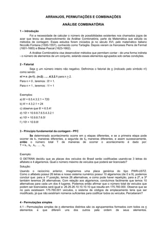 ARRANJOS, PERMUTAÇÕES E COMBINAÇÕES
ANÁLISE COMBINATÓRIA
1 – Introdução
Foi a necessidade de calcular o número de possibilidades existentes nos chamados jogos de
azar que levou ao desenvolvimento da Análise Combinatória, parte da Matemática que estuda os
métodos de contagem. Esses estudos foram iniciados já no século XVI, pelo matemático italiano
Niccollo Fontana (1500-1557), conhecido como Tartaglia. Depois vieram os franceses Pierre de Fermat
(1601-1665) e Blaise Pascal (1623-1662).
A Análise Combinatória visa desenvolver métodos que permitam contar - de uma forma indireta
- o número de elementos de um conjunto, estando esses elementos agrupados sob certas condições.
2 - Fatorial
Seja n um número inteiro não negativo. Definimos o fatorial de n (indicado pelo símbolo n!)
como sendo:
n! = n .(n-1) . (n-2) . ... .4.3.2.1 para n > 2.
Para n = 0 , teremos : 0! = 1.
Para n = 1 , teremos : 1! = 1
Exemplos:
a) 6! = 6.5.4.3.2.1 = 720
b) 4! = 4.3.2.1 = 24
c) observe que 6! = 6.5.4!
d) 10! = 10.9.8.7.6.5.4.3.2.1
e) 10! = 10.9.8.7.6.5!
f ) 10! = 10.9.8!
3 - Princípio fundamental da contagem - PFC
Se determinado acontecimento ocorre em n etapas diferentes, e se a primeira etapa pode
ocorrer de k1 maneiras diferentes, a segunda de k2 maneiras diferentes, e assim sucessivamente,
então o número total T de maneiras de ocorrer o acontecimento é dado por:
T = k1. k2 . k3 . ... . kn
Exemplo:
O DETRAN decidiu que as placas dos veículos do Brasil serão codificadas usando-se 3 letras do
alfabeto e 4 algarismos. Qual o número máximo de veículos que poderá ser licenciado?
Solução:
Usando o raciocínio anterior, imaginemos uma placa genérica do tipo PWR-USTZ.
Como o alfabeto possui 26 letras e nosso sistema numérico possui 10 algarismos (de 0 a 9), podemos
concluir que: para a 1ª posição, temos 26 alternativas, e como pode haver repetição, para a 2ª, e 3ª
também teremos 26 alternativas. Com relação aos algarismos, concluímos facilmente que temos 10
alternativas para cada um dos 4 lugares. Podemos então afirmar que o número total de veículos que
podem ser licenciados será igual a: 26.26.26.10.10.10.10 que resulta em 175.760.000. Observe que se
no país existissem 175.760.001 veículos, o sistema de códigos de emplacamento teria que ser
modificado, já que não existiriam números suficientes para codificar todos os veículos. Perceberam?
4 - Permutações simples
4.1 - Permutações simples de n elementos distintos são os agrupamentos formados com todos os n
elementos
e
que
diferem
uns
dos
outros
pela
ordem
de
seus
elementos.

 
