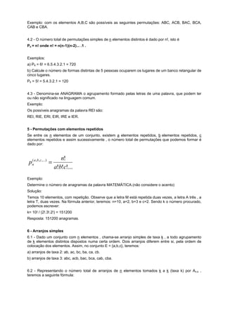 Exemplo: com os elementos A,B,C são possíveis as seguintes permutações: ABC, ACB, BAC, BCA,
CAB e CBA.
4.2 - O número total de permutações simples de n elementos distintos é dado por n!, isto é
Pn = n! onde n! = n(n-1)(n-2)... .1 .
Exemplos:
a) P6 = 6! = 6.5.4.3.2.1 = 720
b) Calcule o número de formas distintas de 5 pessoas ocuparem os lugares de um banco retangular de
cinco lugares.
P5 = 5! = 5.4.3.2.1 = 120
4.3 - Denomina-se ANAGRAMA o agrupamento formado pelas letras de uma palavra, que podem ter
ou não significado na linguagem comum.
Exemplo:
Os possíveis anagramas da palavra REI são:
REI, RIE, ERI, EIR, IRE e IER.
5 - Permutações com elementos repetidos
Se entre os n elementos de um conjunto, existem a elementos repetidos, b elementos repetidos, c
elementos repetidos e assim sucessivamente , o número total de permutações que podemos formar é
dado por:

(
pna ,b ,c ,...) =

n!
a!b!c!...

Exemplo:
Determine o número de anagramas da palavra MATEMÁTICA.(não considere o acento)
Solução:
Temos 10 elementos, com repetição. Observe que a letra M está repetida duas vezes, a letra A três , a
letra T, duas vezes. Na fórmula anterior, teremos: n=10, a=2, b=3 e c=2. Sendo k o número procurado,
podemos escrever:
k= 10! / (2!.3!.2!) = 151200
Resposta: 151200 anagramas.
6 - Arranjos simples
6.1 - Dado um conjunto com n elementos , chama-se arranjo simples de taxa k , a todo agrupamento
de k elementos distintos dispostos numa certa ordem. Dois arranjos diferem entre si, pela ordem de
colocação dos elementos. Assim, no conjunto E = {a,b,c}, teremos:
a) arranjos de taxa 2: ab, ac, bc, ba, ca, cb.
b) arranjos de taxa 3: abc, acb, bac, bca, cab, cba.
6.2 - Representando o número total de arranjos de n elementos tomados k a k (taxa k) por An,k ,
teremos a seguinte fórmula:

 