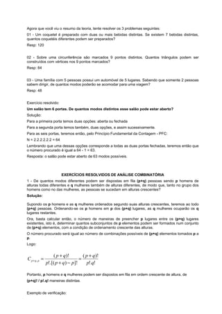 Agora que você viu o resumo da teoria, tente resolver os 3 problemas seguintes:
01 - Um coquetel é preparado com duas ou mais bebidas distintas. Se existem 7 bebidas distintas,
quantos coquetéis diferentes podem ser preparados?
Resp: 120
02 - Sobre uma circunferência são marcados 9 pontos distintos. Quantos triângulos podem ser
construídos com vértices nos 9 pontos marcados?
Resp: 84
03 - Uma família com 5 pessoas possui um automóvel de 5 lugares. Sabendo que somente 2 pessoas
sabem dirigir, de quantos modos poderão se acomodar para uma viagem?
Resp: 48
Exercício resolvido:
Um salão tem 6 portas. De quantos modos distintos esse salão pode estar aberto?
Solução:
Para a primeira porta temos duas opções: aberta ou fechada
Para a segunda porta temos também, duas opções, e assim sucessivamente.
Para as seis portas, teremos então, pelo Princípio Fundamental da Contagem - PFC:
N = 2.2.2.2.2.2 = 64
Lembrando que uma dessas opções corresponde a todas as duas portas fechadas, teremos então que
o número procurado é igual a 64 - 1 = 63.
Resposta: o salão pode estar aberto de 63 modos possíveis.

EXERCÍCIOS RESOLVIDOS DE ANÁLISE COMBINATÓRIA
1 - De quantos modos diferentes podem ser dispostas em fila (p+q) pessoas sendo p homens de
alturas todas diferentes e q mulheres também de alturas diferentes, de modo que, tanto no grupo dos
homens como no das mulheres, as pessoas se sucedam em alturas crescentes?
Solução:
Supondo os p homens e as q mulheres ordenados segundo suas alturas crescentes, teremos ao todo
(p+q) pessoas. Ordenando-se os p homens em p dos (p+q) lugares, as q mulheres ocuparão os q
lugares restantes.
Ora, basta calcular então, o número de maneiras de preencher p lugares entre os (p+q) lugares
existentes, isto é, determinar quantos subconjuntos de p elementos podem ser formados num conjunto
de (p+q) elementos, com a condição de ordenamento crescente das alturas.
O número procurado será igual ao número de combinações possíveis de (p+q) elementos tomados p a
p.
Logo:

C p+q, p =

( p + q)!
( p + q)!
=
p!.[( p + q ) − p]!
p!.q!

Portanto, p homens e q mulheres podem ser dispostos em fila em ordem crescente de altura, de
(p+q)! / p!.q! maneiras distintas.
Exemplo de verificação:

 