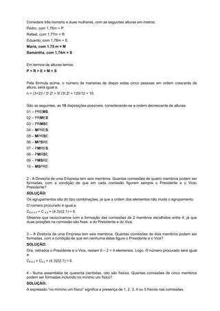 Considere três homens e duas mulheres, com as seguintes alturas em metros:
Pedro, com 1,76m = P
Rafael, com 1,77m = R
Eduardo, com 1,78m = E
Maria, com 1,75 m = M
Samantha, com 1,74m = S
Em termos de alturas temos:
P>R>E>M>S
Pela fórmula acima, o número de maneiras de dispor estas cinco pessoas em ordem crescente de
altura, será igual a:
n = (3+2)! / 3!.2! = 5! /3!.2! = 120/12 = 10.
São as seguintes, as 10 disposições possíveis, considerando-se a ordem decrescente de alturas:
01 – PREMS
02 – PRMES
03 – PRMSE
04 – MPRES
05 – MPRSE
06 – MPSRE
07 – PMRES
08 – PMRSE
09 – PMSRE
10 – MSPRE
2 - A Diretoria de uma Empresa tem seis membros. Quantas comissões de quatro membros podem ser
formadas, com a condição de que em cada comissão figurem sempre o Presidente e o VicePresidente?
SOLUÇÃO:
Os agrupamentos são do tipo combinações, já que a ordem dos elementos não muda o agrupamento.
O número procurado é igual a:
C6-2,4-2 = C 4,2 = (4.3)/(2.1) = 6.
Observe que raciocinamos com a formação das comissões de 2 membros escolhidos entre 4, já que
duas posições na comissão são fixas: a do Presidente e do Vice.
3 – A Diretoria de uma Empresa tem seis membros. Quantas comissões de dois membros podem ser
formadas, com a condição de que em nenhuma delas figure o Presidente e o Vice?
SOLUÇÃO:
Ora, retirados o Presidente e o Vice, restam 6 – 2 = 4 elementos. Logo, O número procurado será igual
a:
C6-2,2 = C4,2 = (4.3)/(2.1) = 6.
4 - Numa assembléia de quarenta cientistas, oito são físicos. Quantas comissões de cinco membros
podem ser formadas incluindo no mínimo um físico?
SOLUÇÃO:
A expressão “no mínimo um físico” significa a presença de 1, 2, 3, 4 ou 5 físicos nas comissões.

 