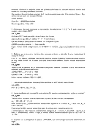 Podemos raciocinar da seguinte forma: em quantas comissões não possuem físicos e subtrair este
número do total de agrupamentos possíveis.
Ora, existem C40,5 comissões possíveis de 5 membros escolhidos entre 40 e, existem C40-8,5 = C32,5
comissões nas quais não aparecem físicos.
Assim, teremos:
C40,5 - C32,5 = 456 632 comissões.
Observe que Cn,k = n!/(n-k)!.k!
5 - Ordenando de modo crescente as permutações dos algarismos 2, 5, 6, 7 e 8, qual o lugar que
ocupará a permutação 68275?
SOLUÇÃO:
O número 68275 será precedido pelos números das formas:
a) 2xxxx, 5xxxx que dão um total de 4! + 4! = 48 permutações
b) 62xxx, 65xxx, 67xxx que dão um total de 3.3! = 18 permutações
c) 6825x que dá um total de 1! = 1 permutação.
Logo o número 68275 será precedido por 48+18+1 = 67 números. Logo, sua posição será a de número
68.
6 - Sabe-se que o número de maneiras de n pessoas sentarem-se ao redor de uma mesa circular é
dado pela fórmula
P’n = (n - 1)! . Nestas condições, de quantas maneiras distintas 7 pessoas podem sentar-se em torno
de uma mesa circular, de tal modo que duas determinadas pessoas fiquem sempre acomodadas
juntas?
SOLUÇÃO:
Supondo que as pessoas A e B fiquem sentadas juntas, podemos considerar que os agrupamentos
possíveis serão das seguintes formas:
a) (AB)XYZWK.......P’n = (6-1)! = 120
b) (BA)XYZWK.......P’n = (6-1)! = 120
Logo o número total será: 120+120 = 240.
7 - De quantas maneiras seis pessoas podem sentar-se ao redor de uma mesa circular?
SOLUÇÃO:
P’n = (6-1)! = 5! = 5.4.3.2.1 = 120.
8 - Numa reunião de sete pessoas há nove cadeiras. De quantos modos se podem sentar as pessoas?
SOLUÇÃO:
Trata-se de um problema de arranjos simples, cuja solução é encontrada calculando-se:
A9,7 = 9.8.7.6.5.4.3 = 181.440
Nota: observe que An,k contém k fatores decrescentes a partir de n. Exemplo: A10,2 = 10.9 = 90, A9,3 =
9.8.7 = 504, etc.
Poderíamos também resolver aplicando a regra do produto, com o seguinte raciocínio:
a primeira pessoa tinha 9 opções para sentar-se, a segunda, 8 , a terceira,7 , a quarta,6 , a quinta,5 , a
sexta, 4 e finalmente a sétima, 3. Logo, o número total de possibilidades será igual a 9.8.7.6.5.4.3 =
181.440
9 - Quantos são os anagramas da palavra UNIVERSAL que começam por consoante e terminam por
vogal?
SOLUÇÃO:

 
