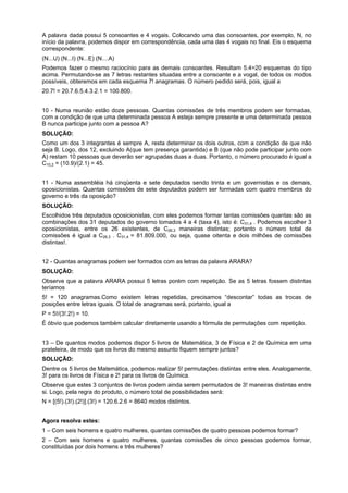 A palavra dada possui 5 consoantes e 4 vogais. Colocando uma das consoantes, por exemplo, N, no
início da palavra, podemos dispor em correspondência, cada uma das 4 vogais no final. Eis o esquema
correspondente:
(N...U) (N...I) (N...E) (N....A)
Podemos fazer o mesmo raciocínio para as demais consoantes. Resultam 5.4=20 esquemas do tipo
acima. Permutando-se as 7 letras restantes situadas entre a consoante e a vogal, de todos os modos
possíveis, obteremos em cada esquema 7! anagramas. O número pedido será, pois, igual a
20.7! = 20.7.6.5.4.3.2.1 = 100.800.
10 - Numa reunião estão doze pessoas. Quantas comissões de três membros podem ser formadas,
com a condição de que uma determinada pessoa A esteja sempre presente e uma determinada pessoa
B nunca participe junto com a pessoa A?
SOLUÇÃO:
Como um dos 3 integrantes é sempre A, resta determinar os dois outros, com a condição de que não
seja B. Logo, dos 12, excluindo A(que tem presença garantida) e B (que não pode participar junto com
A) restam 10 pessoas que deverão ser agrupadas duas a duas. Portanto, o número procurado é igual a
C10,2 = (10.9)/(2.1) = 45.
11 - Numa assembléia há cinqüenta e sete deputados sendo trinta e um governistas e os demais,
oposicionistas. Quantas comissões de sete deputados podem ser formadas com quatro membros do
governo e três da oposição?
SOLUÇÃO:
Escolhidos três deputados oposicionistas, com eles podemos formar tantas comissões quantas são as
combinações dos 31 deputados do governo tomados 4 a 4 (taxa 4), isto é: C31,4 . Podemos escolher 3
oposicionistas, entre os 26 existentes, de C26,3 maneiras distintas; portanto o número total de
comissões é igual a C26,3 . C31,4 = 81.809.000, ou seja, quase oitenta e dois milhões de comissões
distintas!.
12 - Quantas anagramas podem ser formados com as letras da palavra ARARA?
SOLUÇÃO:
Observe que a palavra ARARA possui 5 letras porém com repetição. Se as 5 letras fossem distintas
teríamos
5! = 120 anagramas.Como existem letras repetidas, precisamos “descontar” todas as trocas de
posições entre letras iguais. O total de anagramas será, portanto, igual a
P = 5!/(3!.2!) = 10.
É óbvio que podemos também calcular diretamente usando a fórmula de permutações com repetição.
13 – De quantos modos podemos dispor 5 livros de Matemática, 3 de Física e 2 de Química em uma
prateleira, de modo que os livros do mesmo assunto fiquem sempre juntos?
SOLUÇÃO:
Dentre os 5 livros de Matemática, podemos realizar 5! permutações distintas entre eles. Analogamente,
3! para os livros de Física e 2! para os livros de Química.
Observe que estes 3 conjuntos de livros podem ainda serem permutados de 3! maneiras distintas entre
si. Logo, pela regra do produto, o número total de possibilidades será:
N = [(5!).(3!).(2!)].(3!) = 120.6.2.6 = 8640 modos distintos.
Agora resolva estes:
1 – Com seis homens e quatro mulheres, quantas comissões de quatro pessoas podemos formar?
2 – Com seis homens e quatro mulheres, quantas comissões de cinco pessoas podemos formar,
constituídas por dois homens e três mulheres?

 