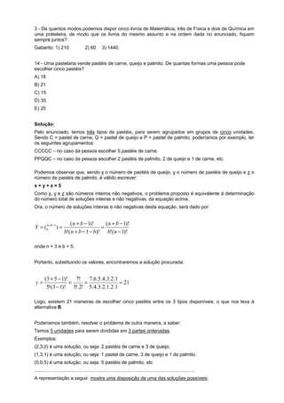 3 - De quantos modos podemos dispor cinco livros de Matemática, três de Física e dois de Química em
uma prateleira, de modo que os livros do mesmo assunto e na ordem dada no enunciado, fiquem
sempre juntos?
Gabarito: 1) 210

2) 60

3) 1440.

14 - Uma pastelaria vende pastéis de carne, queijo e palmito. De quantas formas uma pessoa pode
escolher cinco pastéis?
A) 18
B) 21
C) 15
D) 35
E) 25
Solução:
Pelo enunciado, temos três tipos de pastéis, para serem agrupados em grupos de cinco unidades.
Sendo C = pastel de carne, Q = pastel de queijo e P = pastel de palmito, poderíamos por exemplo, ter
os seguintes agrupamentos:
CCCCC – no caso da pessoa escolher 5 pastéis de carne.
PPQQC – no caso da pessoa escolher 2 pastéis de palmito, 2 de queijo e 1 de carne, etc.
Podemos observar que, sendo x o número de pastéis de queijo, y o número de pastéis de queijo e z o
número de pastéis de palmito, é válido escrever:
x+y+z=5
Como x, y e z são números inteiros não negativos, o problema proposto é equivalente à determinação
do número total de soluções inteiras e não negativas, da equação acima.
Ora, o número de soluções inteiras e não negativas desta equação, será dado por

n
Y = ( b +b −1 ) =

(n + b − 1)!
(n + b − 1)!
=
b!(n + b − 1 − b)! b!(n − 1)!

onde n = 3 e b = 5.
Portanto, substituindo os valores, encontraremos a solução procurada:

y=

(3 + 5 − 1)!
7!
7.6.5.4.3.2.1
=
=
= 21
5!(3 − 1)! 5!.2! 5.4.3.2.1.2.1

Logo, existem 21 maneiras de escolher cinco pastéis entre os 3 tipos disponíveis, o que nos leva à
alternativa B.
Poderíamos também, resolver o problema de outra maneira, a saber:
Temos 5 unidades para serem divididas em 3 partes ordenadas.
Exemplos:
(2,3,0) é uma solução, ou seja: 2 pastéis de carne e 3 de queijo.
(1,3,1) é uma solução, ou seja: 1 pastel de carne, 3 de queijo e 1 de palmito.
(0,0,5) é uma solução, ou seja: 5 pastéis de palmito, etc
.........................................................................................................................
A representação a seguir, mostra uma disposição de uma das soluções possíveis:

 