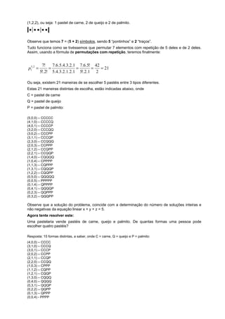 (1,2,2), ou seja: 1 pastel de carne, 2 de queijo e 2 de palmito.

Observe que temos 7 = (5 + 2) símbolos, sendo 5 “pontinhos” e 2 “traços”.
Tudo funciona como se tivéssemos que permutar 7 elementos com repetição de 5 deles e de 2 deles.
Assim, usando a fórmula de permutações com repetição, teremos finalmente:

p15, 2 =

7!
7.6.5.4.3.2.1 7.6.5! 42
=
=
=
= 21
5!.2! 5.4.3.2.1.2.1 5!.2.1 2

Ou seja, existem 21 maneiras de se escolher 5 pastéis entre 3 tipos diferentes.
Estas 21 maneiras distintas de escolha, estão indicadas abaixo, onde
C = pastel de carne
Q = pastel de queijo
P = pastel de palmito:
(5,0,0) – CCCCC
(4,1,0) – CCCCQ
(4,0,1) – CCCCP
(3,2,0) – CCCQQ
(3,0,2) – CCCPP
(3,1,1) – CCCQP
(2,3,0) – CCQQQ
(2,0,3) – CCPPP
(2,1,2) – CCQPP
(2,2,1) – CCQQP
(1,4,0) – CQQQQ
(1,0,4) – CPPPP
(1,1,3) – CQPPP
(1,3,1) – CQQQP
(1,2,2) – CQQPP
(0,5,0) – QQQQQ
(0,0,5) – PPPPP
(0,1,4) – QPPPP
(0,4,1) – QQQQP
(0,2,3) – QQPPP
(0,3,2) – QQQPP

Observe que a solução do problema, coincide com a determinação do número de soluções inteiras e
não negativas da equação linear x + y + z = 5.
Agora tente resolver este:
Uma pastelaria vende pastéis de carne, queijo e palmito. De quantas formas uma pessoa pode
escolher quatro pastéis?
Resposta: 15 formas distintas, a saber, onde C = carne, Q = queijo e P = palmito:
(4,0,0) – CCCC
(3,1,0) – CCCQ
(3,0,1) – CCCP
(2,0,2) – CCPP
(2,1,1) – CCQP
(2,2,0) – CCQQ
(1,0,3) – CPPP
(1,1,2) – CQPP
(1,2,1) – CQQP
(1,3,0) – CQQQ
(0,4,0) – QQQQ
(0,3,1) – QQQP
(0,2,2) – QQPP
(0,1,3) – QPPP
(0,0,4) - PPPP

 
