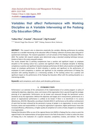 120 Asian Journal of Social Science and Management Technology
Asian Journal of Social Science and Management Technology
ISSN: 2313-7410
Volume 2 Issue 4, July-August, 2020
Available at www.ajssmt.com
----------------------------------------------------------------------------------------------------------------
Variables that affect Performance with Working
Discipline as A Variable Intervening at the Padang
City Education Office
Yulina Eliza 1
, Fauziah 2
, Mesrawati 3
, Ogi Fernado4
1,2,3,4
Sekolah Tinggi Ilmu Ekonomi “KBP” Padang, Sumatera Barat, Indonesia.
ABSTRACT : This research aims to determine empirically the variables affecting performance by working
discipline as a variable Intervening at the education office of Padang. Collection of primary data using poll or
questionnaire techniques. The research population is all civil servants of the Padang City Education Office in
2019. The number 101 research samples were determined using a saturated sampling technique (census).
Analysis of data in this study using path analysis.
The results showed that 1) working competencies have a positive and significant impact on employee
discipline 2) The working culture has a positive and significant effect on employee discipline 3) Working
competency is positive and significant towards employee performance 4) Work culture positive and significant
impact on employee performance 5) Work discipline is positive and significant to the performance of
employees 6) work competency is positive and significant to the employee performance of Padang City
education with working discipline as a intervening variable; 7) The working culture has a positive and
significant impact on the performance of the Padang City Education officer with the working discipline as a
intervening variable.
Keywords: work competence, work culture, work discipline, performance
-------------------------------------------------------------------------------------------------------------------------------------------------
1. INTRODUCTION
Performance is an overview of the achievement of the implementation of an activity program or policy of
realizing the objectives, objectives, vision, and mission of the organization that is poured through the strategic
planning of an organization. Performance can be known and measured through the benchmark success
standards set by the organization. Without the objectives and targets set in measurement, performance on a
person or organizational performance is unlikely to be known if there is no benchmark in its success
(Moeheriono, 2014:95). Meanwhile, according to Hartatik (2014:17, performance as the ability or achievement
of work that has been achieved by the personnel or group of people in an organization, to carry out their
functions, duties and responsibilities in running the organization's operations. Higher performance means the
increased efficiency, effectiveness, or higher quality of completion of a series of tasks charged to an employee
in an organization.
Padang City Education Office as one of the regional Device Unit (SKPD) in Padang City has a duty to assist the
regional head in the implementation of local government in the field of education in order to realize the vision
of Padang City is the realization of a superior education, competitive, creative, and believer. The initial
 