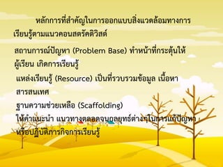 หลักการที่สาคัญในการออกแบบสิ่งแวดล้อมทางการ
เรียนรู้ตามแนวคอนสตรัคติวิสต์
สถานการณ์ปัญหา (Problem Base) ทาหน้าที่กระตุ้นให้
ผู้เรียน เกิดการเรียนรู้
แหล่งเรียนรู้ (Resource) เป็นที่รวบรวมข้อมูล เนื้อหา
สารสนเทศ
ฐานความช่วยเหลือ (Scaffolding)
ให้คาแนะนา แนวทางตลอดจนกลยุทธ์ต่างๆในการแก้ปัญหา
หรือปฏิบัติภารกิจการเรียนรู้
 