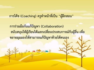 การโค้ช (Coaching) ครูทาหน้าที่เป็น “ผู้ฝึกสอน”
การร่วมมือกันแก้ปัญหา (Collaboration)
สนับสนุนให้ผู้เรียนได้แลกเปลี่ยนประสบการณ์กับผู้อื่น เพื่อ
ขยายมุมมองให้สามารถแก้ปัญหาด้วยได้ตนเอง
 