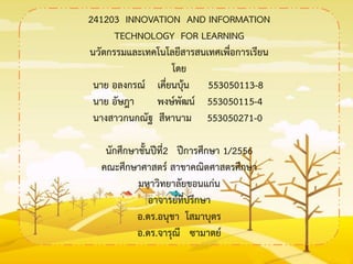 241203 INNOVATION AND INFORMATION
TECHNOLOGY FOR LEARNING
นวัตกรรมและเทคโนโลยีสารสนเทศเพื่อการเรียน
โดย
นาย อลงกรณ์ เคี่ยนบุ้น 553050113-8
นาย อัษฎา พงษ์พัฒน์ 553050115-4
นางสาวกนกณัฐ สีหานาม 553050271-0
นักศึกษาชั้นปีที่2 ปีการศึกษา 1/2556
คณะศึกษาศาสตร์ สาขาคณิตศาสตรศึกษา
มหาวิทยาลัยขอนแก่น
อาจารย์ที่ปรึกษา
อ.ดร.อนุชา โสมาบุตร
อ.ดร.จารุณี ซามาตย์
 