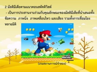 2 มัลติมีเดียตามแนวคอนสตัคติวิสต์
- เป็นการประสานงานร่วมกับคุณลักษณะของมัลติมีเดียที่นาเสนอทั้ง
ข้อความ ภาพนิ่ง ภาพเคลื่อนไหว และเสียง รวมทั้งการเชื่อมโยง
หลายมิติ
(เกมสถานการณ์จาลอง)
 