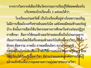จากการวิเคราะห์เลือกใช้นวัตรกรรมการเรียนรู้ให้สอดคล้องกับ
บริบทของโรงเรียนทั้ง 3 แห่งจะได้ว่า
โรงเรียนเปรมสวัสดิ์ เป็นโรงเรียนที่อยู่ห่างไกลความเจริญ
ไม่มีการเชื่อมโยงเครือข่ายอินเตอร์เน็ต แต่ยังพอมีคอมพิวเตอร์อยู่
บ้าง ดังนั้นการเลือกใช้นวัตกรรมทางการศึกษาในช่วงก่อนปฏิรูป
การศึกษา คือการใช้คอมพิวเตอร์ช่วยสอนซึ่งเป็นโปรแกรมการ
เรียนการสอนโดยใช้เครื่องคอมพิวเตอร์บันทึกเนื้อหาวิชา ที่มีทั้ง
อักษร ข้อความ ภาพนิ่ง ภาพเคลื่อนไหว กราฟ แผนภูมิ
ภาพเคลื่อนไหวและเสียง ลาดับวิธีการเสนอองค์ความรู้ต่างๆ ที่จะ
ให้ผู้เรียนได้เรียนรู้เนื้อหาวิชา มีส่วนร่วมและสนองต่อการเรียนรู้
อย่างแข็งขันเพื่อบรรลุผลตามความมุ่งหมายของรายวิชา
 