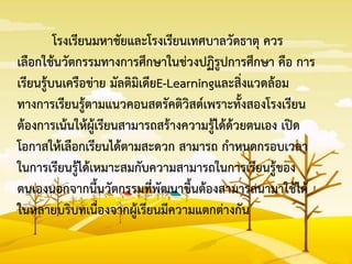 โรงเรียนมหาชัยและโรงเรียนเทศบาลวัดธาตุ ควร
เลือกใช้นวัตกรรมทางการศึกษาในช่วงปฏิรูปการศึกษา คือ การ
เรียนรู้บนเครือข่าย มัลติมิเดียE-Learningและสิ่งแวดล้อม
ทางการเรียนรู้ตามแนวคอนสตรัคติวิสต์เพราะทั้งสองโรงเรียน
ต้องการเน้นให้ผู้เรียนสามารถสร้างความรู้ได้ด้วยตนเอง เปิด
โอกาสให้เลือกเรียนได้ตามสะดวก สามารถ กาหนดกรอบเวลา
ในการเรียนรู้ได้เหมาะสมกับความสามารถในการเรียนรู้ของ
ตนเองนอกจากนี้นวัตกรรมที่พัฒนาขึ้นต้องสามารถนามาใช้ได้
ในหลายบริบทเนื่องจากผู้เรียนมีความแตกต่างกัน
 