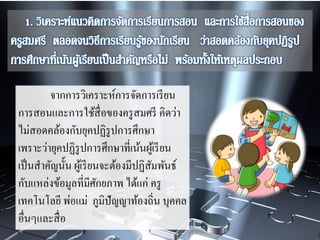 จากการวิเคราะห์การจัดการเรียน
การสอนและการใช้สื่อของครูสมศรี คิดว่า
ไม่สอดคล้องกับยุคปฏิรูปการศึกษา
เพราะว่ายุคปฏิรูปการศึกษาที่เน้นผู้เรียน
เป็นสาคัญนั้น ผู้เรียนจะต้องมีปฏิสัมพันธ์
กับแหล่งข้อมูลที่มีศักยภาพ ได้แก่ ครู
เทคโนโลยี พ่อแม่ ภูมิปัญญาท้องถิ่น บุคคล
อื่นๆและสื่อ
 